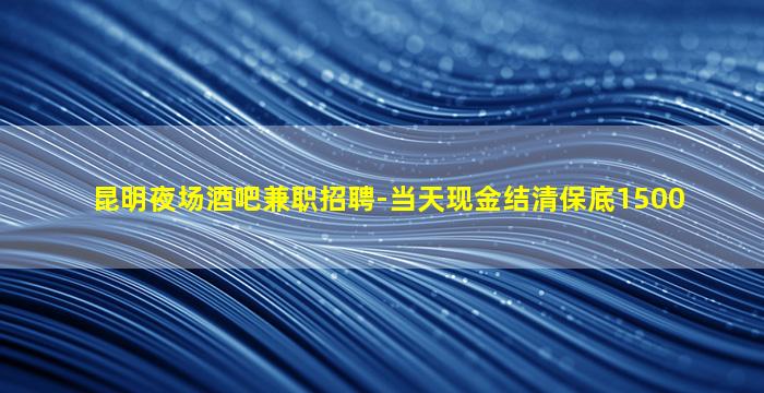 昆明夜场酒吧兼职招聘-当天现金结清保底1500